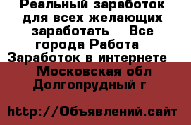 Реальный заработок для всех желающих заработать. - Все города Работа » Заработок в интернете   . Московская обл.,Долгопрудный г.
